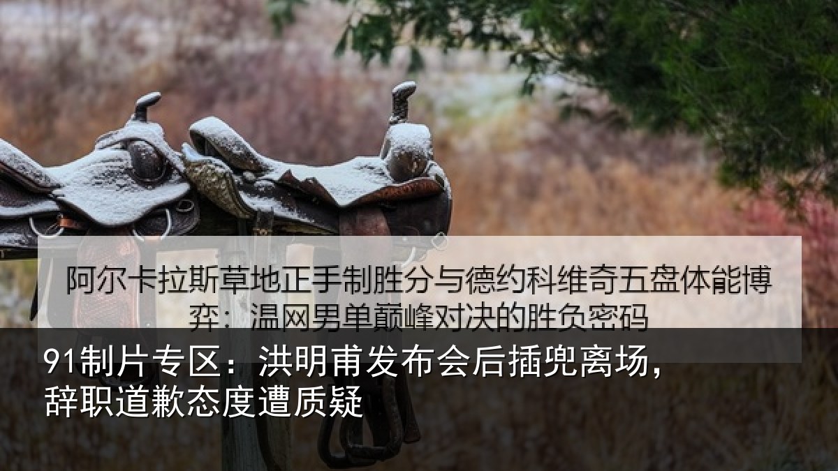 91制片专区：洪明甫发布会后插兜离场，辞职道歉态度遭质疑