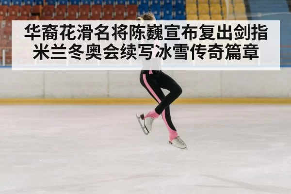 华裔花滑名将陈巍宣布复出剑指米兰冬奥会续写冰雪传奇篇章