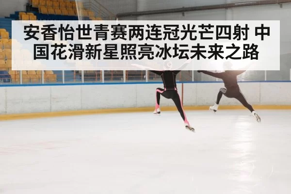 安香怡世青赛两连冠光芒四射 中国花滑新星照亮冰坛未来之路