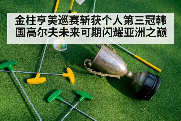 金柱亨美巡赛斩获个人第三冠韩国高尔夫未来可期闪耀亚洲之巅