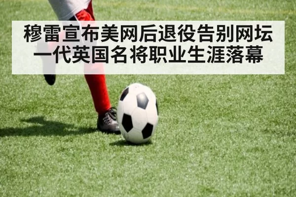 穆雷宣布美网后退役告别网坛一代英国名将职业生涯落幕